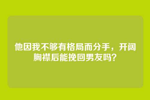 他因我不够有格局而分手，开阔胸襟后能挽回男友吗？