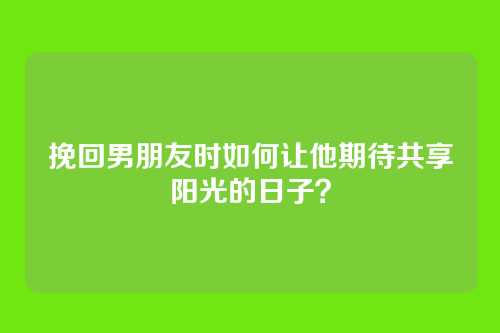 挽回男朋友时如何让他期待共享阳光的日子？