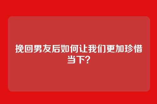 挽回男友后如何让我们更加珍惜当下？