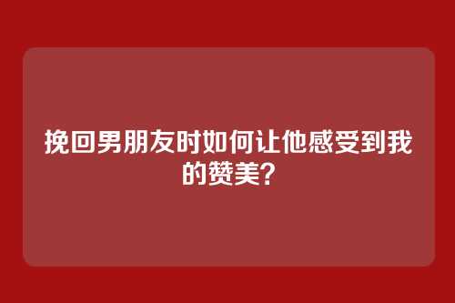 挽回男朋友时如何让他感受到我的赞美？