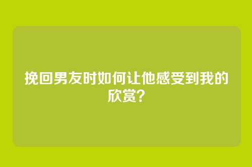 挽回男友时如何让他感受到我的欣赏？