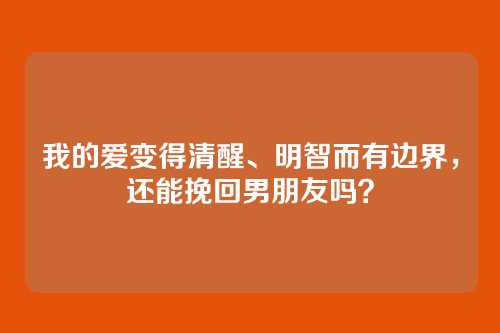 我的爱变得清醒、明智而有边界，还能挽回男朋友吗？