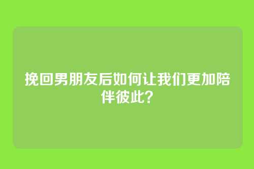 挽回男朋友后如何让我们更加陪伴彼此？