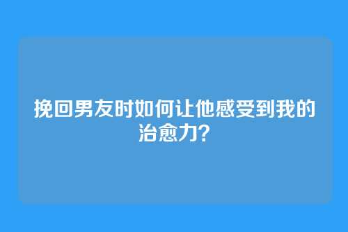 挽回男友时如何让他感受到我的治愈力？