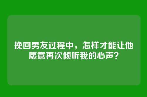 挽回男友过程中，怎样才能让他愿意再次倾听我的心声？