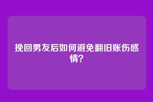 挽回男友后如何避免翻旧账伤感情？