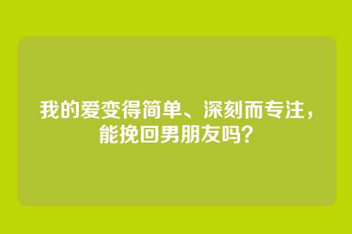 我的爱变得简单、深刻而专注，能挽回男朋友吗？