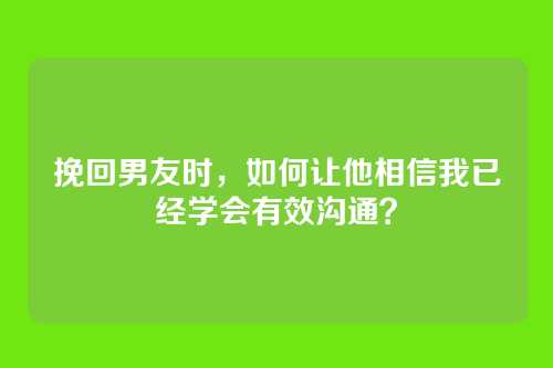 挽回男友时，如何让他相信我已经学会有效沟通？