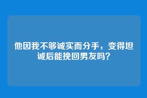 他因我不够诚实而分手，变得坦诚后能挽回男友吗？
