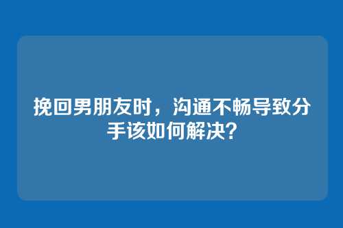 挽回男朋友时，沟通不畅导致分手该如何解决？