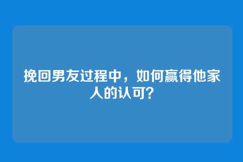 挽回男友过程中，如何赢得他家人的认可？