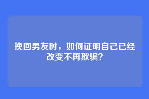 挽回男友时，如何证明自己已经改变不再欺骗？