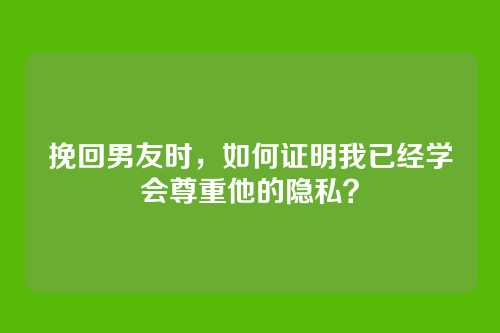 挽回男友时，如何证明我已经学会尊重他的隐私？