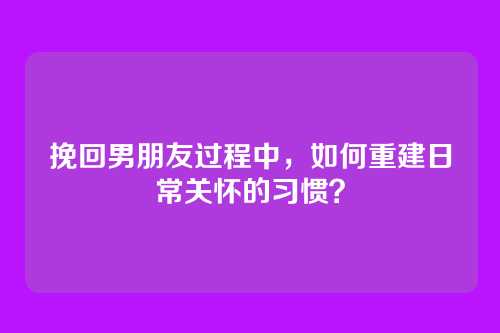 挽回男朋友过程中，如何重建日常关怀的习惯？
