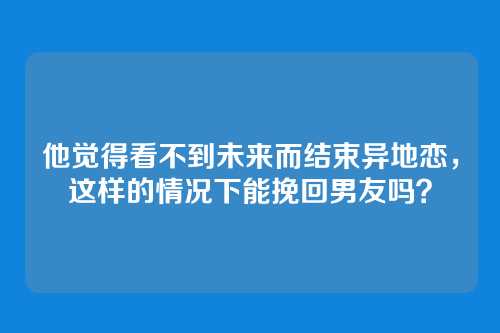 他觉得看不到未来而结束异地恋，这样的情况下能挽回男友吗？