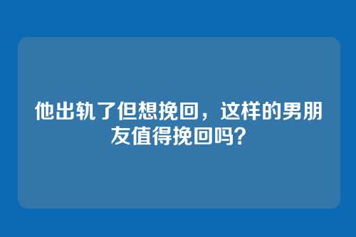 他出轨了但想挽回，这样的男朋友值得挽回吗？