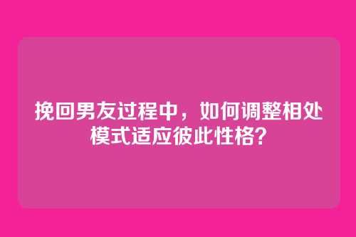 挽回男友过程中，如何调整相处模式适应彼此性格？