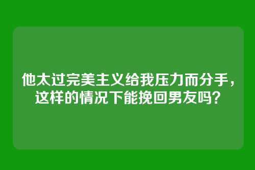 他太过完美主义给我压力而分手，这样的情况下能挽回男友吗？