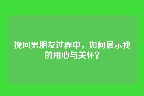 挽回男朋友过程中，如何展示我的用心与关怀？