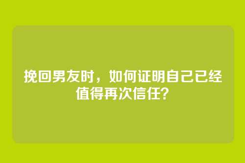 挽回男友时，如何证明自己已经值得再次信任？