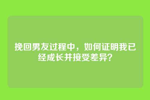 挽回男友过程中，如何证明我已经成长并接受差异？