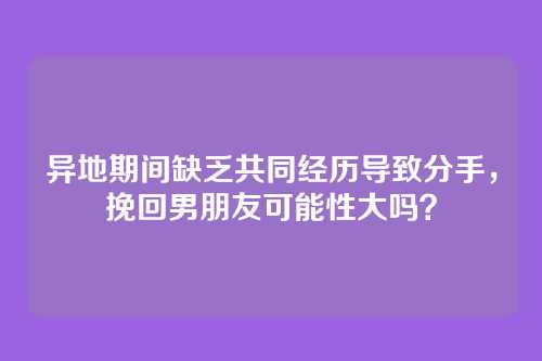 异地期间缺乏共同经历导致分手，挽回男朋友可能性大吗？