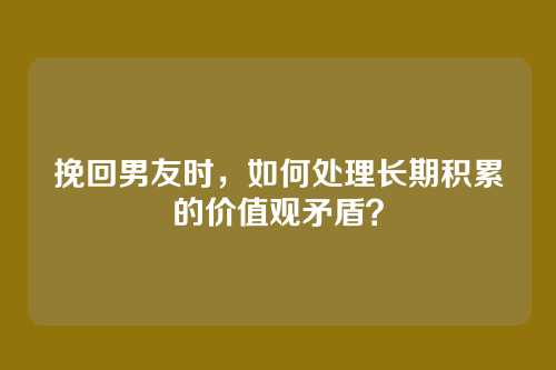 挽回男友时，如何处理长期积累的价值观矛盾？