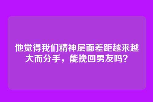 他觉得我们精神层面差距越来越大而分手，能挽回男友吗？
