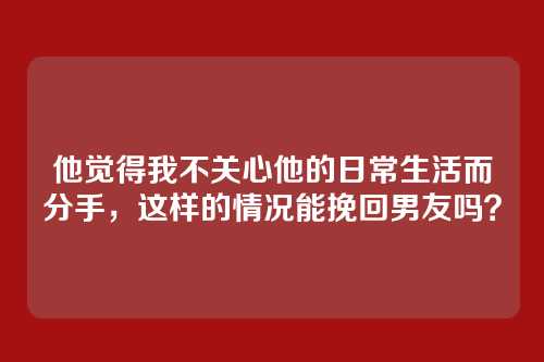 他觉得我不关心他的日常生活而分手，这样的情况能挽回男友吗？