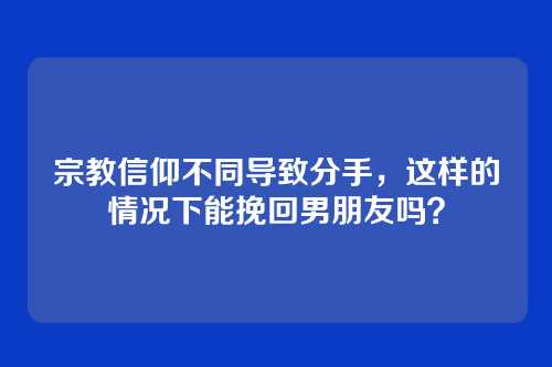 宗教信仰不同导致分手，这样的情况下能挽回男朋友吗？