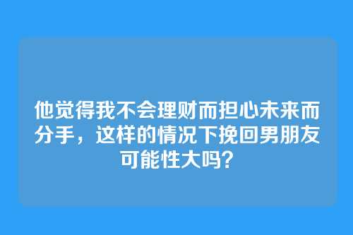 他觉得我不会理财而担心未来而分手，这样的情况下挽回男朋友可能性大吗？