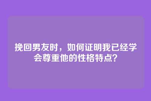 挽回男友时，如何证明我已经学会尊重他的性格特点？