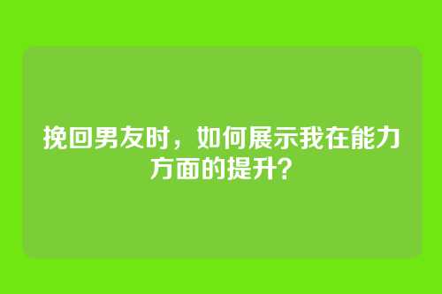 挽回男友时，如何展示我在能力方面的提升？