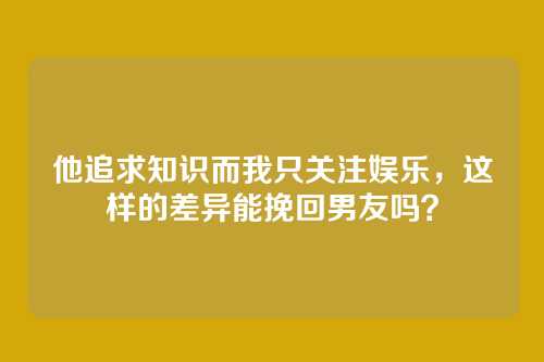 他追求知识而我只关注娱乐，这样的差异能挽回男友吗？