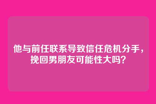 他与前任联系导致信任危机分手，挽回男朋友可能性大吗？