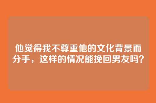 他觉得我不尊重他的文化背景而分手，这样的情况能挽回男友吗？