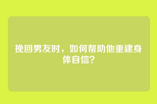 挽回男友时，如何帮助他重建身体自信？