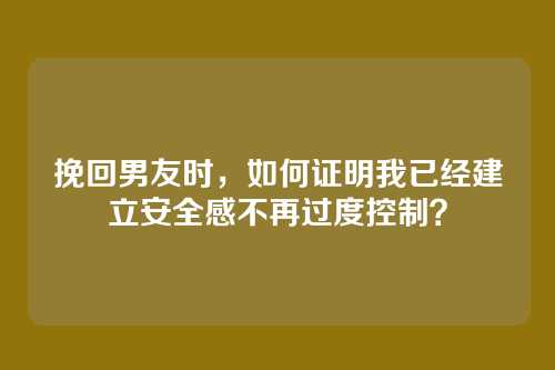 挽回男友时，如何证明我已经建立安全感不再过度控制？