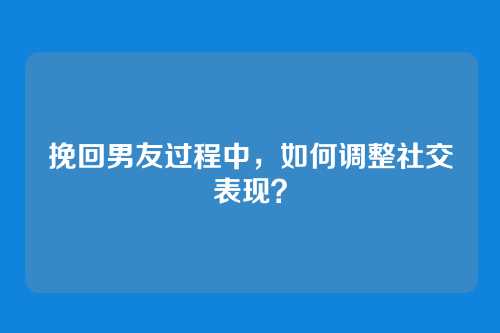 挽回男友过程中，如何调整社交表现？