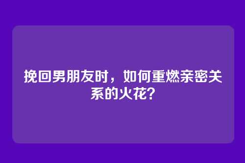 挽回男朋友时，如何重燃亲密关系的火花？
