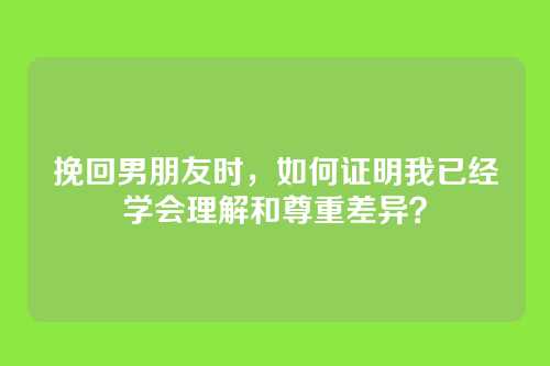 挽回男朋友时，如何证明我已经学会理解和尊重差异？