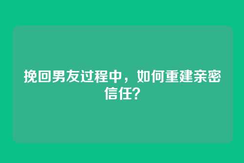 挽回男友过程中，如何重建亲密信任？