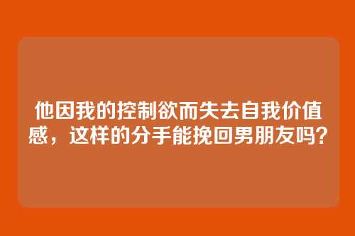 他因我的控制欲而失去自我价值感，这样的分手能挽回男朋友吗？