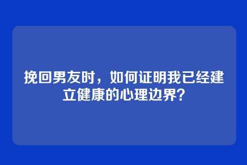 挽回男友时，如何证明我已经建立健康的心理边界？