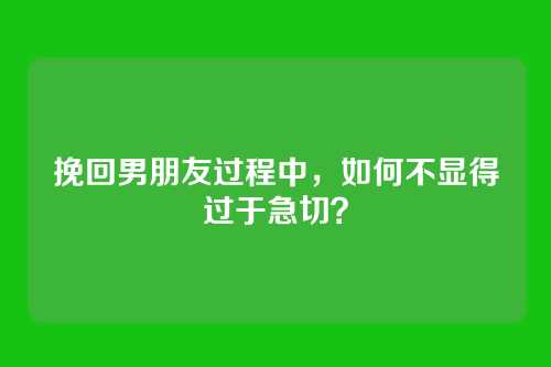 挽回男朋友过程中，如何不显得过于急切？