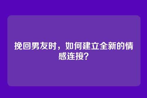 挽回男友时，如何建立全新的情感连接？