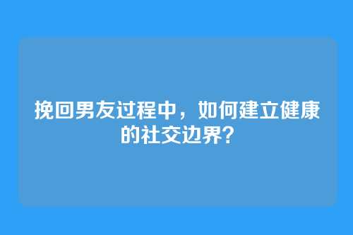 挽回男友过程中，如何建立健康的社交边界？