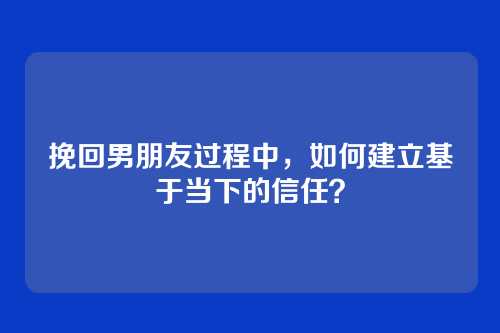 挽回男朋友过程中，如何建立基于当下的信任？