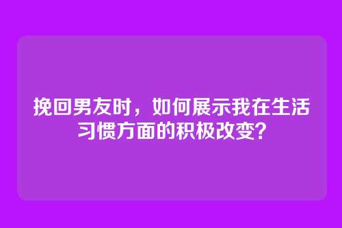 挽回男友时，如何展示我在生活习惯方面的积极改变？
