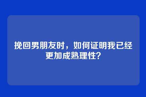 挽回男朋友时，如何证明我已经更加成熟理性？